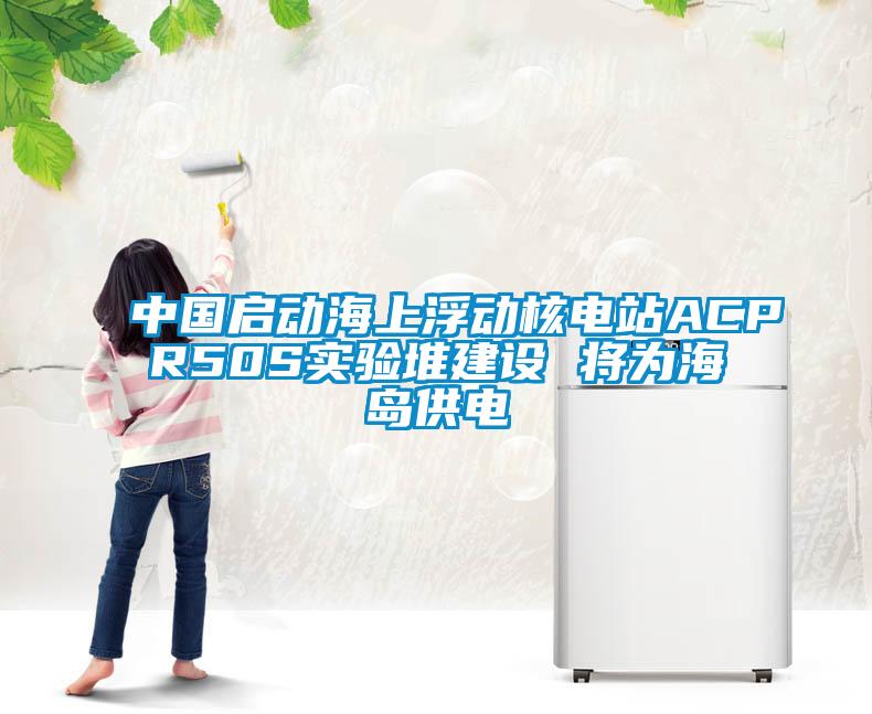 中國啟動海上浮動核電站ACPR50S實驗堆建設(shè) 將為海島供電