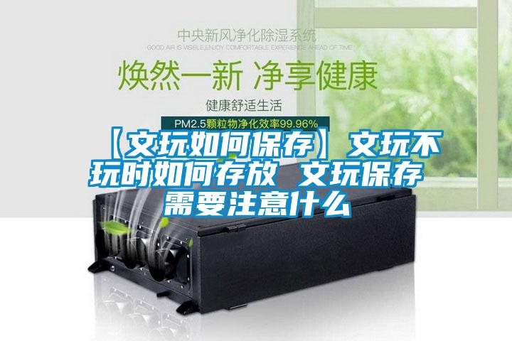 【文玩如何保存】文玩不玩時(shí)如何存放 文玩保存需要注意什么