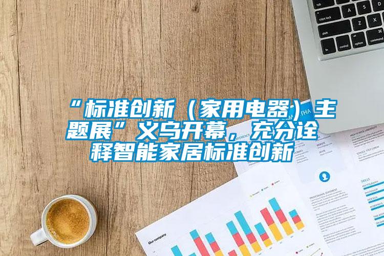 “標準創(chuàng)新（家用電器）主題展”義烏開幕，充分詮釋智能家居標準創(chuàng)新
