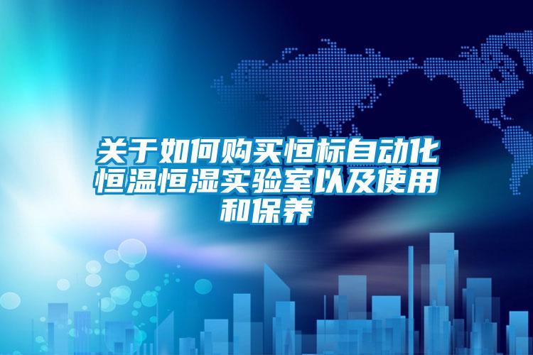 關(guān)于如何購買恒標(biāo)自動化恒溫恒濕實驗室以及使用和保養(yǎng)