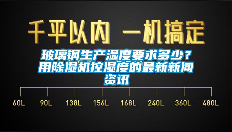 玻璃鋼生產(chǎn)濕度要求多少？用除濕機(jī)控濕度的最新新聞資訊