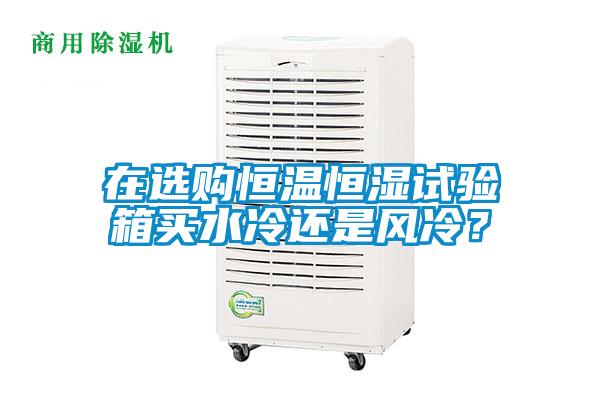 在選購恒溫恒濕試驗箱買水冷還是風(fēng)冷？