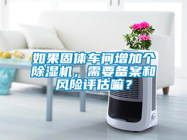 如果固體車間增加個除濕機(jī)，需要備案和風(fēng)險評估嘛？