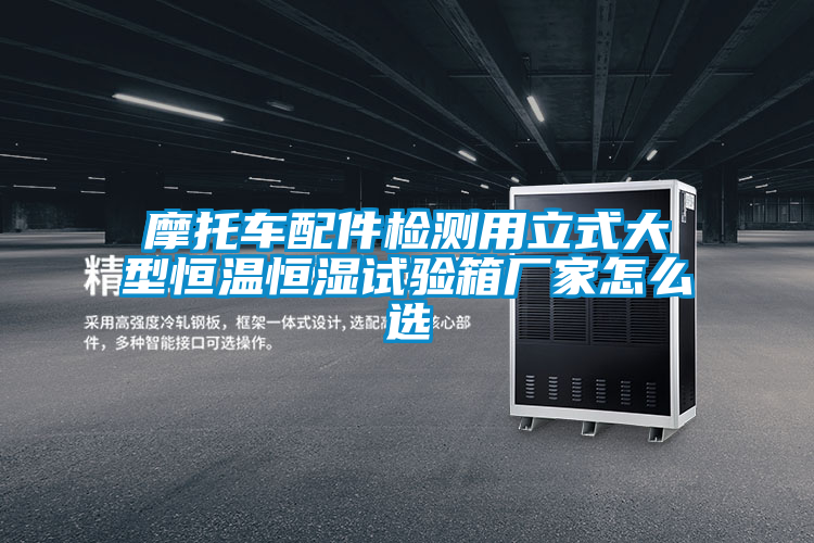 摩托車配件檢測用立式大型恒溫恒濕試驗(yàn)箱廠家怎么選