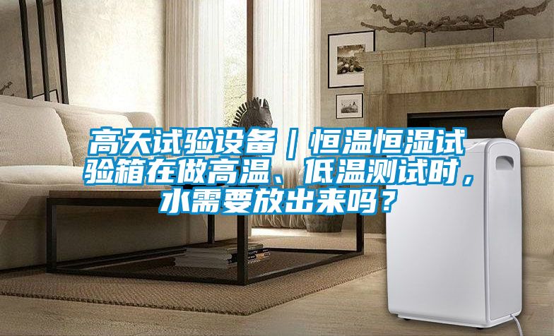 高天試驗(yàn)設(shè)備｜恒溫恒濕試驗(yàn)箱在做高溫、低溫測(cè)試時(shí)，水需要放出來嗎？